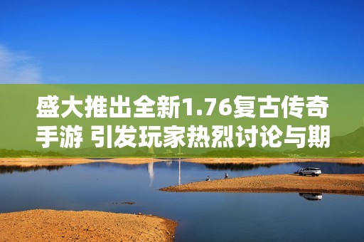 盛大推出全新1.76复古传奇手游 引发玩家热烈讨论与期待