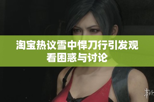 淘宝热议雪中悍刀行引发观看困惑与讨论