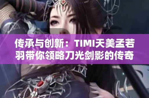 传承与创新：TIMI天美孟若羽带你领略刀光剑影的传奇世界