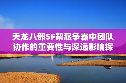 天龙八部SF帮派争霸中团队协作的重要性与深远影响探究