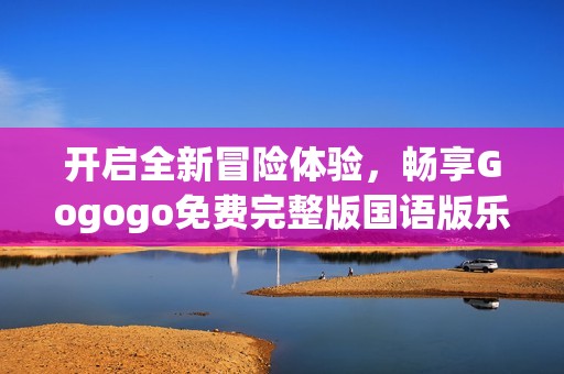 开启全新冒险体验，畅享Gogogo免费完整版国语版乐趣