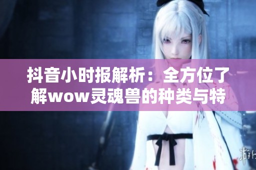 抖音小时报解析：全方位了解wow灵魂兽的种类与特点