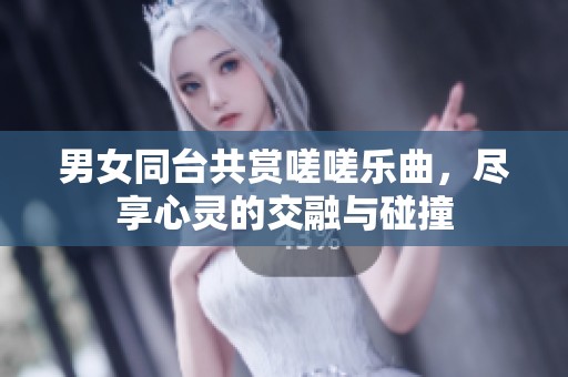 男女同台共赏嗟嗟乐曲，尽享心灵的交融与碰撞