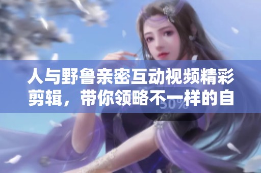 人与野鲁亲密互动视频精彩剪辑，带你领略不一样的自然之美