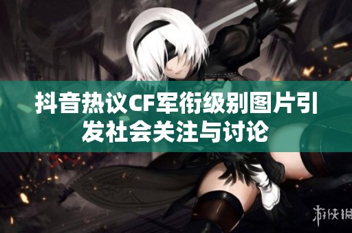 抖音热议CF军衔级别图片引发社会关注与讨论