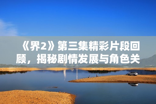 《界2》第三集精彩片段回顾，揭秘剧情发展与角色关系