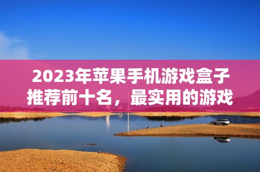 2023年苹果手机游戏盒子推荐前十名，最实用的游戏盒子让你畅玩不止