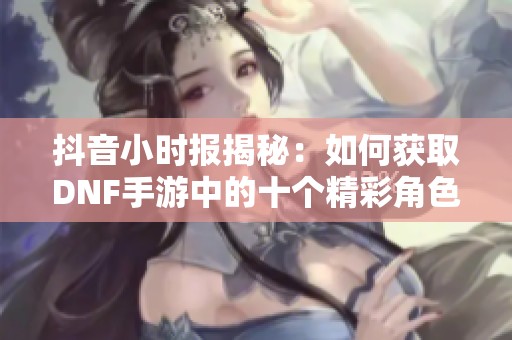 抖音小时报揭秘：如何获取DNF手游中的十个精彩角色