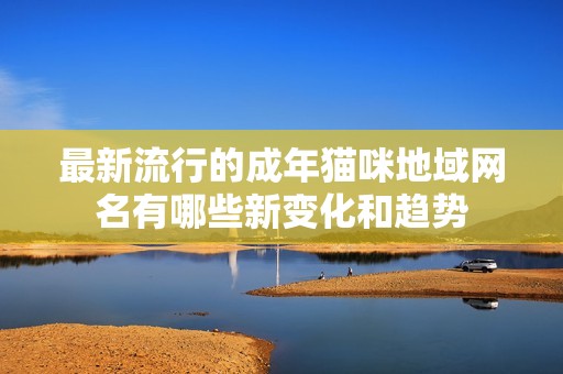 最新流行的成年猫咪地域网名有哪些新变化和趋势