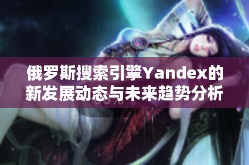 俄罗斯搜索引擎Yandex的新发展动态与未来趋势分析