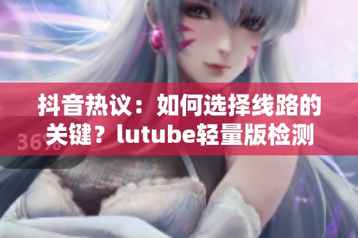 抖音热议：如何选择线路的关键？lutube轻量版检测软件介绍