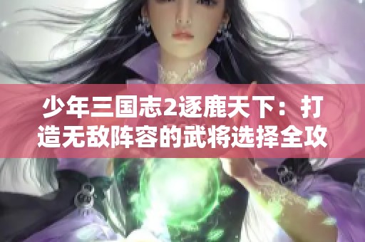 少年三国志2逐鹿天下：打造无敌阵容的武将选择全攻略