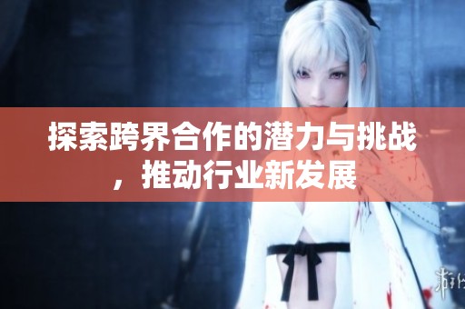 探索跨界合作的潜力与挑战，推动行业新发展