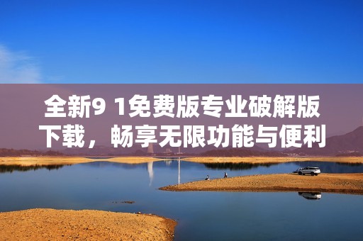 全新9 1免费版专业破解版下载，畅享无限功能与便利体验