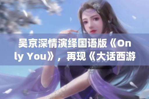 吴京深情演绎国语版《Only You》，再现《大话西游3》浪漫情感高潮