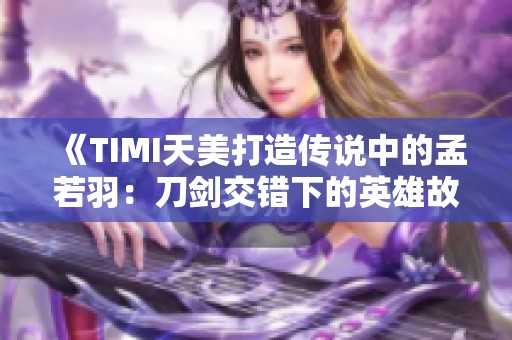 《TIMI天美打造传说中的孟若羽：刀剑交错下的英雄故事》