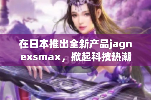 在日本推出全新产品jagnexsmax，掀起科技热潮