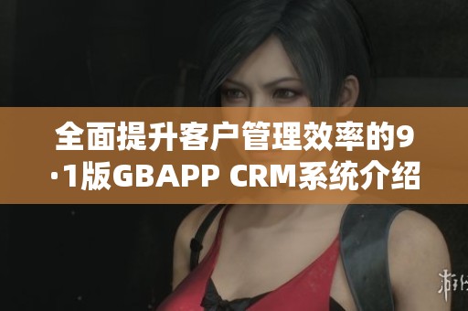 全面提升客户管理效率的9·1版GBAPP CRM系统介绍