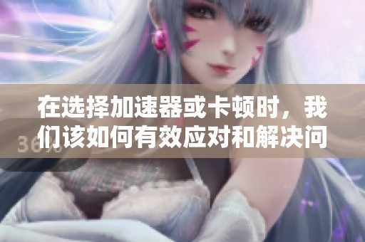 在选择加速器或卡顿时，我们该如何有效应对和解决问题呢