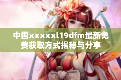 中国xxxxxl19dfm最新免费获取方式揭秘与分享