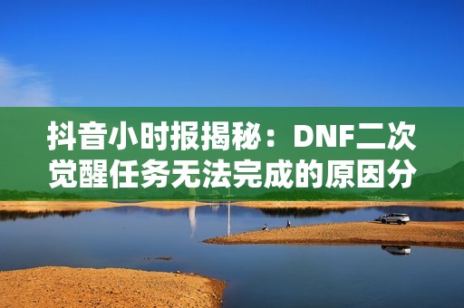 抖音小时报揭秘：DNF二次觉醒任务无法完成的原因分析与解决方案