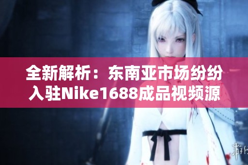 全新解析：东南亚市场纷纷入驻Nike1688成品视频源码分享