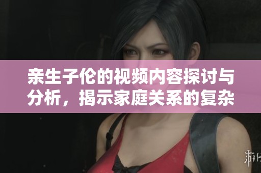 亲生子伦的视频内容探讨与分析，揭示家庭关系的复杂性