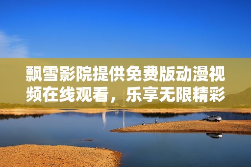 飘雪影院提供免费版动漫视频在线观看，乐享无限精彩内容