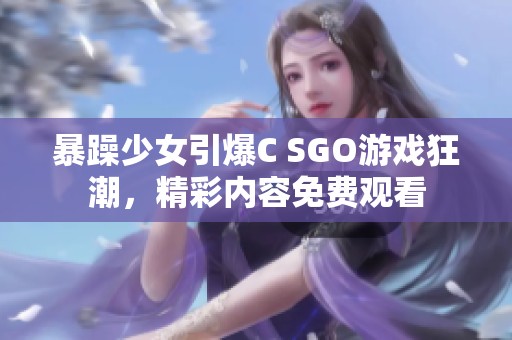 暴躁少女引爆C SGO游戏狂潮，精彩内容免费观看