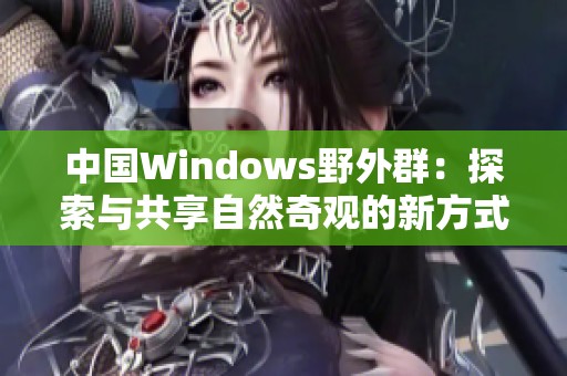 中国Windows野外群：探索与共享自然奇观的新方式