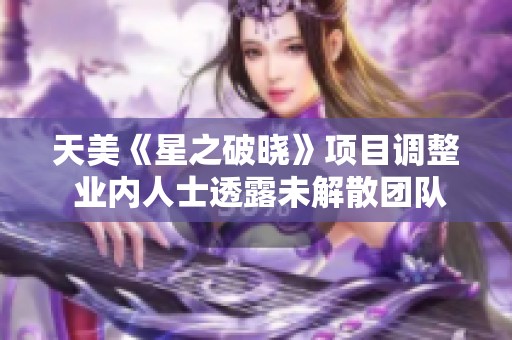 天美《星之破晓》项目调整 业内人士透露未解散团队仍在重组