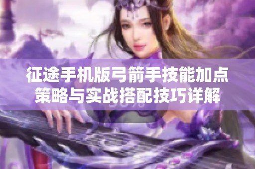 征途手机版弓箭手技能加点策略与实战搭配技巧详解
