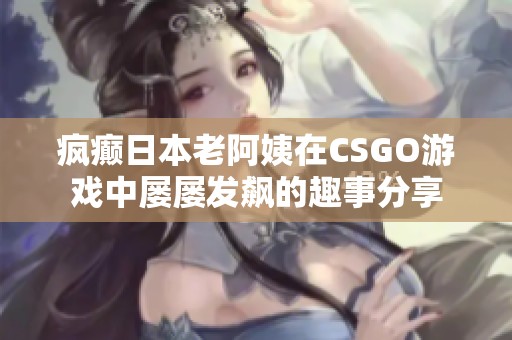 疯癫日本老阿姨在CSGO游戏中屡屡发飙的趣事分享