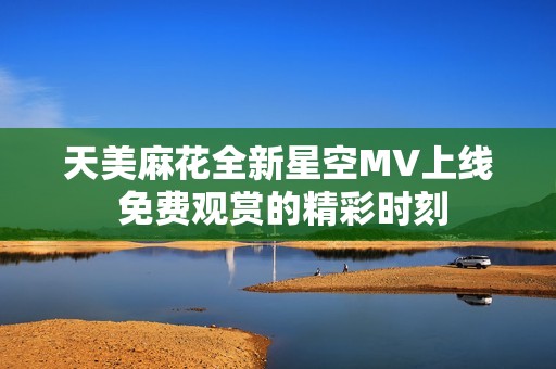 天美麻花全新星空MV上线 免费观赏的精彩时刻