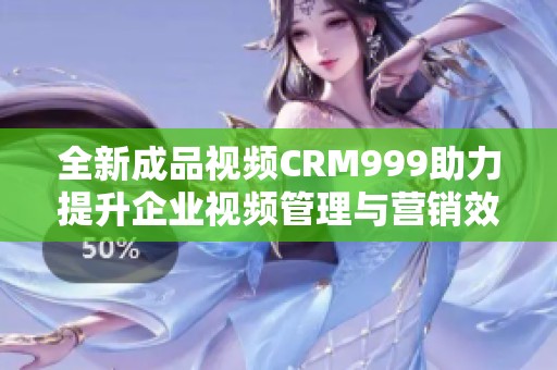 全新成品视频CRM999助力提升企业视频管理与营销效率