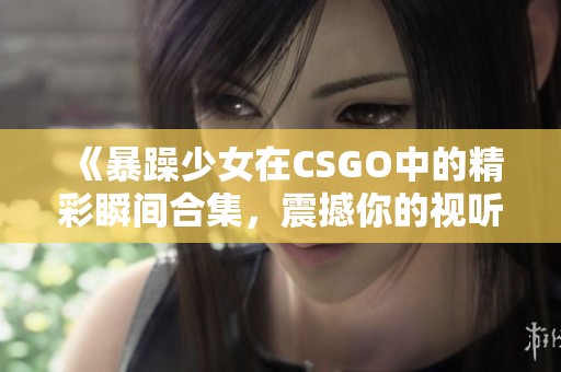 《暴躁少女在CSGO中的精彩瞬间合集，震撼你的视听体验》