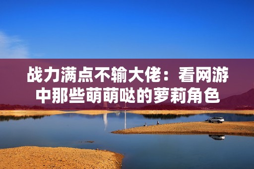 战力满点不输大佬：看网游中那些萌萌哒的萝莉角色