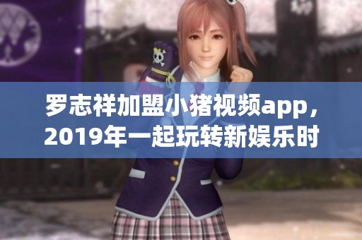 罗志祥加盟小猪视频app，2019年一起玩转新娱乐时代