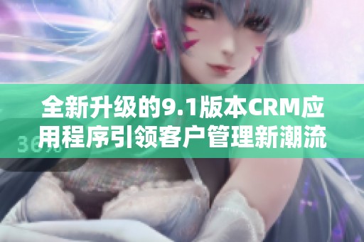 全新升级的9.1版本CRM应用程序引领客户管理新潮流