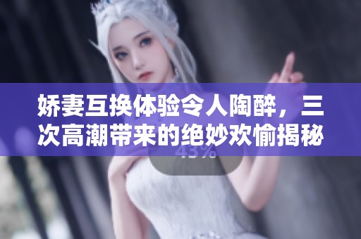 娇妻互换体验令人陶醉，三次高潮带来的绝妙欢愉揭秘