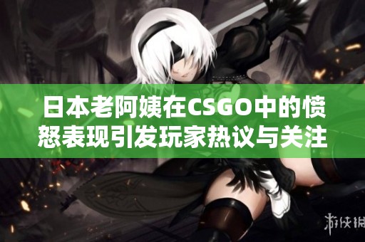 日本老阿姨在CSGO中的愤怒表现引发玩家热议与关注