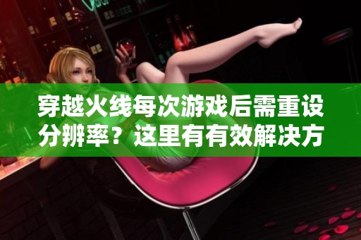 穿越火线每次游戏后需重设分辨率？这里有有效解决方案！
