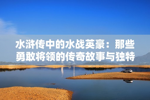水浒传中的水战英豪：那些勇敢将领的传奇故事与独特技能