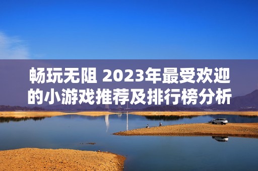 畅玩无阻 2023年最受欢迎的小游戏推荐及排行榜分析