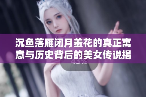 沉鱼落雁闭月羞花的真正寓意与历史背后的美女传说揭秘