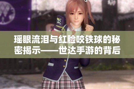 瑶眼流泪与红脸咬铁球的秘密揭示——世达手游的背后故事