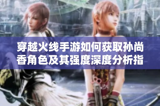 穿越火线手游如何获取孙尚香角色及其强度深度分析指南
