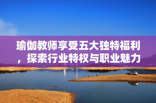 瑜伽教师享受五大独特福利，探索行业特权与职业魅力