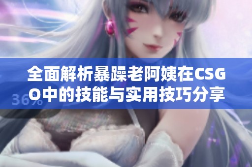 全面解析暴躁老阿姨在CSGO中的技能与实用技巧分享