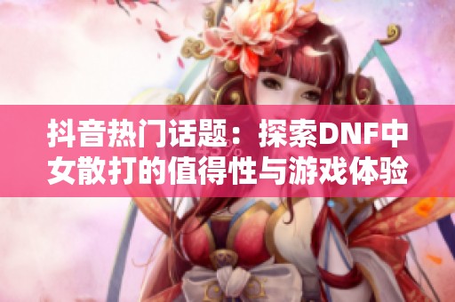 抖音热门话题：探索DNF中女散打的值得性与游戏体验分析